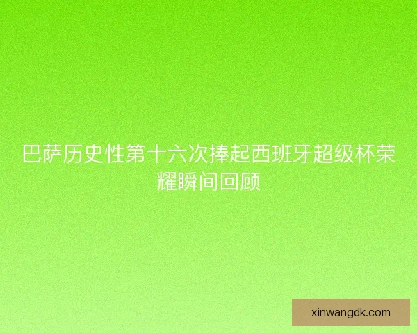 巴萨历史性第十六次捧起西班牙超级杯荣耀瞬间回顾