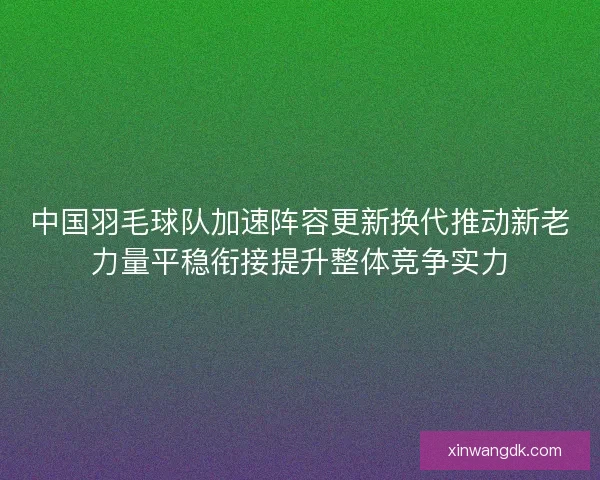 中国羽毛球队加速阵容更新换代推动新老力量平稳衔接提升整体竞争实力