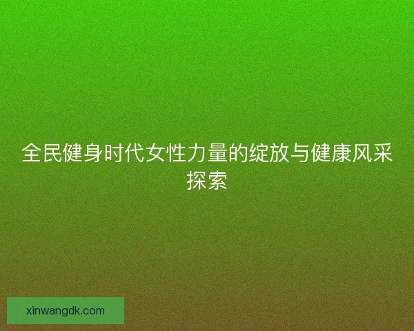 全民健身时代女性力量的绽放与健康风采探索