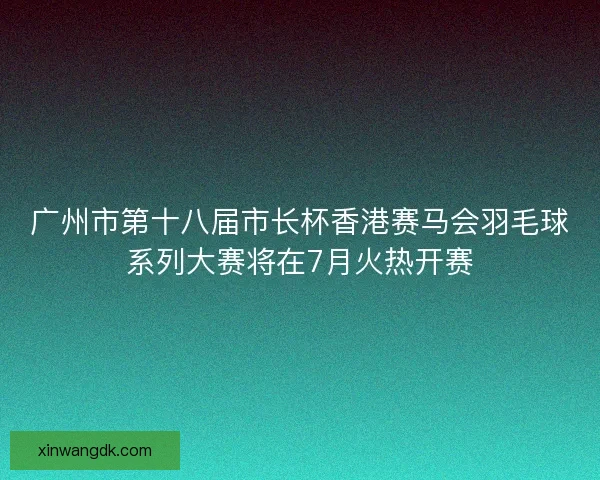 广州市第十八届市长杯香港赛马会羽毛球系列大赛将在7月火热开赛